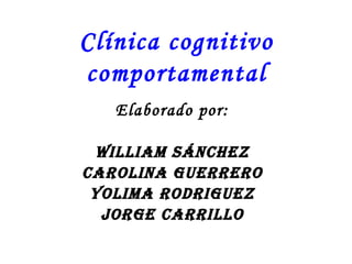 Clínica cognitivo comportamental Elaborado por: William Sánchez Carolina Guerrero Yolima RODRIGUEZ Jorge carrillo 