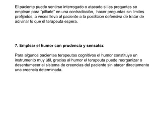 El paciente puede sentirse interrogado o atacado si las preguntas se emplean para “pillarle” en una contradicción,  hacer preguntas sin limites prefijados, a veces lleva al paciente a la posi8cion defensiva de tratar de adivinar lo que el terapeuta espera. 7. Emplear el humor con prudencia y sensatez Para algunos pacientes terapeutas cognitivos el humor constituye un instrumento muy útil, gracias al humor el terapeuta puede reorganizar o desentumecer el sistema de creencias del paciente sin atacar directamente una creencia determinada. 
