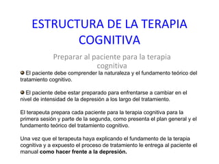 ESTRUCTURA DE LA TERAPIA COGNITIVA Preparar al paciente para la terapia cognitiva El paciente debe comprender la naturaleza y el fundamento teórico del tratamiento cognitivo. El paciente debe estar preparado para enfrentarse a cambiar en el nivel de intensidad de la depresión a los largo del tratamiento. El terapeuta prepara cada paciente para la terapia cognitiva para la primera sesión y parte de la segunda, como presenta el plan general y el fundamento teórico del tratamiento cognitivo. Una vez que el terapeuta haya explicando el fundamento de la terapia cognitiva y a expuesto el proceso de tratamiento le entrega al paciente el manual  como hacer frente a la depresión.  