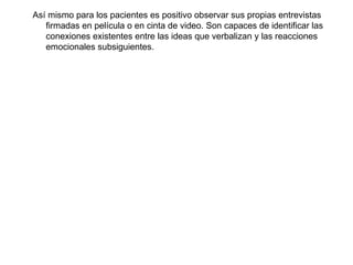 Así mismo para los pacientes es positivo observar sus propias entrevistas firmadas en película o en cinta de video. Son capaces de identificar las conexiones existentes entre las ideas que verbalizan y las reacciones emocionales subsiguientes. 