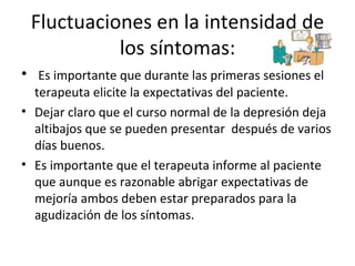 Fluctuaciones en la intensidad de los síntomas: Es importante que durante las primeras sesiones el terapeuta elicite la expectativas del paciente. Dejar claro que el curso normal de la depresión deja altibajos que se pueden presentar  después de varios días buenos. Es importante que el terapeuta informe al paciente que aunque es razonable abrigar expectativas de mejoría ambos deben estar preparados para la agudización de los síntomas. 