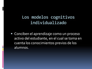 Los modelos cognitivos individualizadoConciben el aprendizaje como un proceso activo del estudiante, en el cual se toma en cuenta los conocimientos previos de los alumnos.