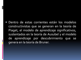 Dentro de estas corrientes están los modelos constructivistas que se generan en la teoría de Piaget, el modelo de aprendizaje significativos, sustentados en la teoría de Ausubel y el modelo de aprendizaje por descubrimiento que se genera en la teoría de Bruner.