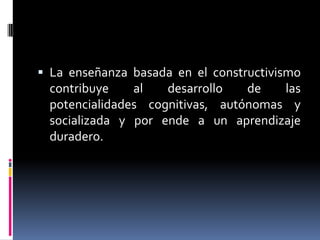 La enseñanza basada en el constructivismo contribuye al desarrollo de las potencialidades cognitivas, autónomas y socializada y por ende a un aprendizaje duradero.
