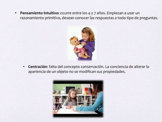 • Pensamiento Intuitivo: ocurre entre los 4 y 7 años. Empiezan a usar un
razonamiento primitivo, desean conocer las respuestas a todo tipo de preguntas.
• Centración: falta del concepto conservación. La conciencia de alterar la
apariencia de un objeto no se modifican sus propiedades.
 