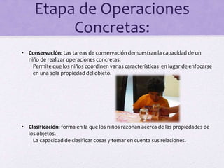 Etapa de Operaciones
Concretas:
• Conservación: Las tareas de conservación demuestran la capacidad de un
niño de realizar operaciones concretas.
Permite que los niños coordinen varias características en lugar de enfocarse
en una sola propiedad del objeto.
• Clasificación: forma en la que los niños razonan acerca de las propiedades de
los objetos.
La capacidad de clasificar cosas y tomar en cuenta sus relaciones.
 