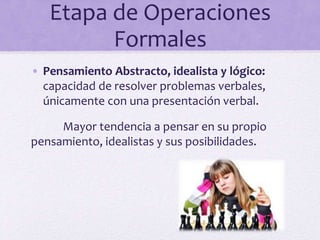 Etapa de Operaciones
Formales
• Pensamiento Abstracto, idealista y lógico:
capacidad de resolver problemas verbales,
únicamente con una presentación verbal.
Mayor tendencia a pensar en su propio
pensamiento, idealistas y sus posibilidades.
 