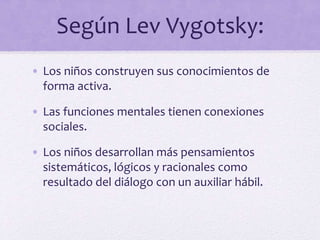 Según Lev Vygotsky:
• Los niños construyen sus conocimientos de
forma activa.
• Las funciones mentales tienen conexiones
sociales.
• Los niños desarrollan más pensamientos
sistemáticos, lógicos y racionales como
resultado del diálogo con un auxiliar hábil.
 