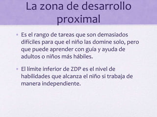 La zona de desarrollo
proximal
• Es el rango de tareas que son demasiados
difíciles para que el niño las domine solo, pero
que puede aprender con guía y ayuda de
adultos o niños más hábiles.
• El límite inferior de ZDP es el nivel de
habilidades que alcanza el niño si trabaja de
manera independiente.
 