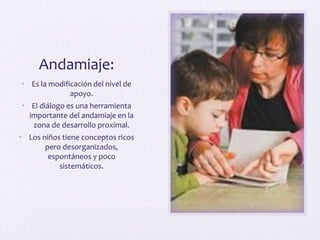 Andamiaje:
• Es la modificación del nivel de
apoyo.
• El diálogo es una herramienta
importante del andamiaje en la
zona de desarrollo proximal.
• Los niños tiene conceptos ricos
pero desorganizados,
espontáneos y poco
sistemáticos.
 