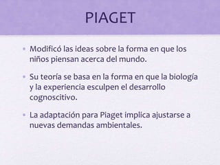 PIAGET
• Modificó las ideas sobre la forma en que los
niños piensan acerca del mundo.
• Su teoría se basa en la forma en que la biología
y la experiencia esculpen el desarrollo
cognoscitivo.
• La adaptación para Piaget implica ajustarse a
nuevas demandas ambientales.
 