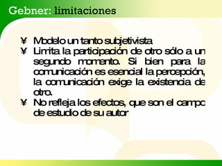 Gebner:  limitaciones • Modelo un tanto subjetivista • Limita la participación de otro sólo a un segundo momento. Si bien para la comunicación es esencial la percepción, la comunicación exige la existencia de otro. • No refleja los efectos, que son el campo de estudio de su autor 