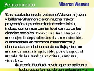 Warren Weaver Pensamiento Las aportaciones del veterano Weaver al joven y brillante Shannon dieron mucha mayor proyección al planteamiento teórico inicial, incluso con un acercamiento al campo de las ciencias sociales.  Weaver no hablaba ya de mensajes independientes de su contenido , cuantificables en términos matemáticos y observados en el decurso de su flujo,  sino un marco de análisis aplicable, por ejemplo, al mundo de los medios escritos, sonoros, visuales ...  “ La teoría –señaló- revela que se aplican a todas estas formas de comunicación y a muchas otras” 
