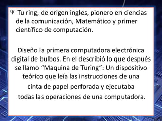Tu ring, de origen ingles, pionero en ciencias
de la comunicación, Matemático y primer
científico de computación.
Diseño la primera computadora electrónica
digital de bulbos. En el describió lo que después
se llamo “Maquina de Turing”: Un dispositivo
teórico que leía las instrucciones de una
cinta de papel perforada y ejecutaba
todas las operaciones de una computadora.