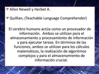 Allen Newell y Herbet A.
Quillian, (Teachable Language Comprehender)
El cerebro humano actúa como un procesador de
información. Ambos se utilizan para el
almacenamiento y procesamiento de información
y para ejecutar tareas. En términos de las
funciones, ambos se utilizan para los cálculos
matemáticos, la realización de algoritmos
complejos y para el almacenamiento de
información crucial.