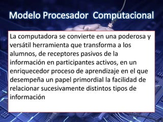 La computadora se convierte en una poderosa y
versátil herramienta que transforma a los
alumnos, de receptores pasivos de la
información en participantes activos, en un
enriquecedor proceso de aprendizaje en el que
desempeña un papel primordial la facilidad de
relacionar sucesivamente distintos tipos de
información