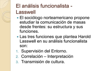 El análisis funcionalista - LasswellEl sociólogo norteamericano propone estudiar la comunicación de masas desde frentes: su estructura y sus funciones.Las tres funciones que plantea Harold Lasswell en su análisis funcionalista son:Supervisión del Entorno.Correlación – InterpretaciónTransmisión de cultura.