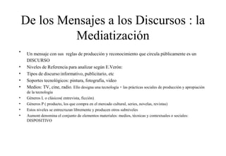 De los Mensajes a los Discursos : la
Mediatización
•
•
•
•
•
•
•
•
•

Un mensaje con sus reglas de producción y reconocimiento que circula públicamente es un
DISCURSO
Niveles de Referencia para analizar según E.Verón:
Tipos de discurso:informativo, publicitario, etc
Soportes tecnológicos: pintura, fotografía, video
Medios: TV, cine, radio. Ello designa una tecnología + las prácticas sociales de producción y apropiación
de la tecnología
Géneros L o clásicos( entrevista, ficción)
Géneros P ( producto, los que compra en el mercado cultural, series, novelas, revistas)
Estos niveles se entrecruzan libremente y producen otros subniveles
Aumont denomina el conjunto de elementos materiales: medios, técnicas y contextuales o sociales:
DISPOSITIVO

 