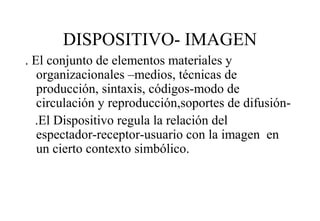 DISPOSITIVO- IMAGEN
. El conjunto de elementos materiales y
organizacionales –medios, técnicas de
producción, sintaxis, códigos-modo de
circulación y reproducción,soportes de difusión.El Dispositivo regula la relación del
espectador-receptor-usuario con la imagen en
un cierto contexto simbólico.

 