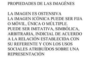 PROPIEDADES DE LAS IMAGÉNES
LA IMAGEN ES OSTENSIVA
LA IMAGEN ICÓNICA PUEDE SER FIJA
O MÓVIL, ÚNICA O MÚLTIPLE.
PUEDE SER IMITATIVA, SIMBÓLICA,
ARBITRARIA, INDICIAL DE ACUERDO
A LA RELACIÓN ESTABLECIDA CON
SU REFERENTE Y CON LOS USOS
SOCIALES ATRIBUÍDOS SOBRE UNA
REPRESENTACIÓN

 