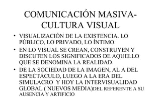 COMUNICACIÓN MASIVACULTURA VISUAL
• VISUALIZACIÓN DE LA EXISTENCIA. LO
PÚBLICO, LO PRIVADO, LO ÍNTIMO.
• EN LO VISUAL SE CREAN, CONSTRUYEN Y
DISCUTEN LOS SIGNIFICADOS DE AQUELLO
QUE SE DENOMINA LA REALIDAD
• DE LA SOCIEDAD DE LA IMAGEN, AL A DEL
ESPECTÁCULO, LUEGO A LA ERA DEL
SIMULACRO Y HOY LA INTERVISUALIDAD
GLOBAL ( NUEVOS MEDIA)DEL REFERENTE A SU
AUSENCIA Y ARTIFICIO

 