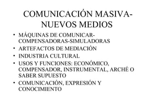 COMUNICACIÓN MASIVANUEVOS MEDIOS
• MÁQUINAS DE COMUNICARCOMPENSADORAS-SIMULADORAS
• ARTEFACTOS DE MEDIACIÓN
• INDUSTRIA CULTURAL
• USOS Y FUNCIONES: ECONÓMICO,
COMPENSADOR, INSTRUMENTAL, ARCHÉ O
SABER SUPUESTO
• COMUNICACIÓN, EXPRESIÓN Y
CONOCIMIENTO

 