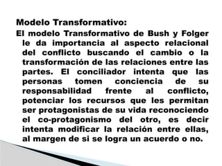 Modelo Transformativo:
El modelo Transformativo de Bush y Folger
le da importancia al aspecto relacional
del conflicto buscando el cambio o la
transformación de las relaciones entre las
partes. El conciliador intenta que las
personas tomen conciencia de su
responsabilidad frente al conflicto,
potenciar los recursos que les permitan
ser protagonistas de su vida reconociendo
el co-protagonismo del otro, es decir
intenta modificar la relación entre ellas,
al margen de si se logra un acuerdo o no.
 