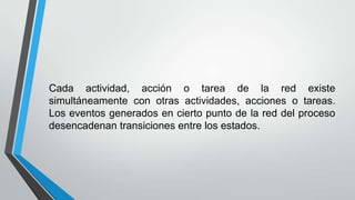 Cada actividad, acción o tarea de la red existe
simultáneamente con otras actividades, acciones o tareas.
Los eventos generados en cierto punto de la red del proceso
desencadenan transiciones entre los estados.

 
