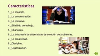 1._La atención.
2._La concentración.
3._La iniciativa.
4._El hábito de trabajo.
5._El análisis.
6._La búsqueda de alternativas de solución de problemas.
7._La creatividad.
8._Disciplina.
9._Organización.
Características
 