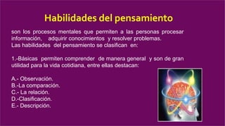 Habilidades del pensamiento
son los procesos mentales que permiten a las personas procesar
información, adquirir conocimientos y resolver problemas.
Las habilidades del pensamiento se clasifican en:
1.-Básicas permiten comprender de manera general y son de gran
utilidad para la vida cotidiana, entre ellas destacan:
A.- Observación.
B.-La comparación.
C.- La relación.
D.-Clasificación.
E.- Descripción.
 
