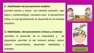 2.- Habilidades del pensamiento analítico
permiten pensar y actuar con claridad, precisión, rigor
lógico y epistemológico, necesario para el pensamiento
crítico, el cual generalmente se desarrolla en el contexto
educativo.
3.- Habilidades del pensamiento críticas y creativas
permiten el desarrollo de la originalidad y de
propuestas; permiten al ser humano pensar, actuar,
adquirir conocimientos, desarrollar habilidades y
actitudes. epistemológico
 