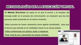 METODOLOGÍAS DE LA EDUCACIÓN VIRTUAL
•El Método Sincrónico es aquel en el que el emisor y el receptor del
mensaje están en el proceso de comunicación, es necesario que las dos
personas estén presentes en el mismo momento.
Estos recursos se hacen necesarios como agente socializador, para que
el alumno que estudia en la modalidad virtual no se sienta aislado.
*Video conferencias con pizarra, audio o imágenes
*Chat, chat de voz y asociación en grupos virtuales.
 