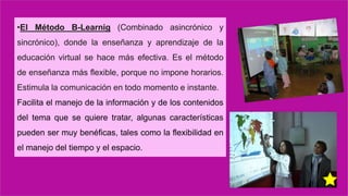 •El Método B-Learnig (Combinado asincrónico y
sincrónico), donde la enseñanza y aprendizaje de la
educación virtual se hace más efectiva. Es el método
de enseñanza más flexible, porque no impone horarios.
Estimula la comunicación en todo momento e instante.
Facilita el manejo de la información y de los contenidos
del tema que se quiere tratar, algunas características
pueden ser muy benéficas, tales como la flexibilidad en
el manejo del tiempo y el espacio.
 
