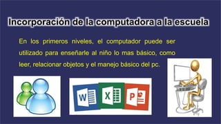 Incorporación de la computadora a la escuela
En los primeros niveles, el computador puede ser
utilizado para enseñarle al niño lo mas básico, como
leer, relacionar objetos y el manejo básico del pc.
 