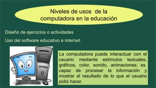 Niveles de usos de la
computadora en la educación
Diseño de ejercicios o actividades
Uso del software educativo e internet.
La computadora puede interactuar con el
usuario mediante estímulos textuales,
gráficos, color, sonido, animaciones; es
capaz de procesar la información y
mostrar el resultado de lo que el usuario
pidió hacer.
 