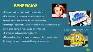 •Permite la interactividad con los alumnos.
•Facilita las representaciones animadas.
•Incide en el desarrollo de las habilidades.
•Permiten transmitir gran volumen de información en
un menor tiempo y regulada por maestro.
•Facilita el trabajo independiente.
•Desarrollan los procesos lógicos del pensamiento,
la imaginación, la creatividad y la memoria.
BENEFICIOS
 