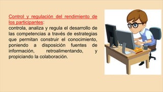 Control y regulación del rendimiento de
los participantes:
controla, analiza y regula el desarrollo de
las competencias a través de estrategias
que permitan construir el conocimiento,
poniendo a disposición fuentes de
información, retroalimentando, y
propiciando la colaboración.
 