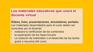 Los materiales educativos que usará el
docente virtual
Videos, links, presentaciones, simuladores, portales
Los materiales desarrollados para el curso deben ser
conocidos por el docente:
• realizará la verificación de los contenidos
• la exploración de los hipervínculos
• La creación de materiales o el desarrollo de los textos
guías o recursos del curso.
 