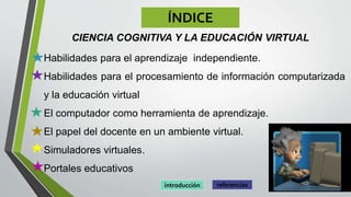 ÍNDICE
CIENCIA COGNITIVA Y LA EDUCACIÓN VIRTUAL
• Habilidades para el aprendizaje independiente.
• Habilidades para el procesamiento de información computarizada
y la educación virtual
• El computador como herramienta de aprendizaje.
• El papel del docente en un ambiente virtual.
• Simuladores virtuales.
• Portales educativos
referenciasintroducción
 