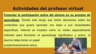Actividades del profesor virtual
Fomentar la participación activa del alumno en su proceso de
aprendizaje. Donde este tenga que tomar decisiones sobre los
contenidos que quiere aprender con base a sus necesidades
específicas. Internet se muestra como un medio especialmente
indicado para favorecer el aprendizaje significativo y activo, el
alumno debe tomar un papel
predominantemente activo.
 