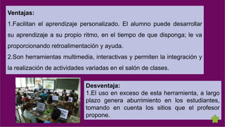 Ventajas:
1.Facilitan el aprendizaje personalizado. El alumno puede desarrollar
su aprendizaje a su propio ritmo, en el tiempo de que disponga; le va
proporcionando retroalimentación y ayuda.
2.Son herramientas multimedia, interactivas y permiten la integración y
la realización de actividades variadas en el salón de clases.
Desventaja:
1.El uso en exceso de esta herramienta, a largo
plazo genera aburrimiento en los estudiantes,
tomando en cuenta los sitios que el profesor
propone.
 