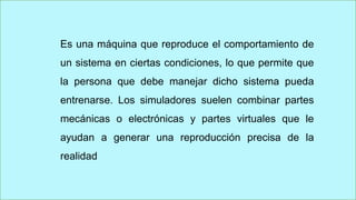 Es una máquina que reproduce el comportamiento de
un sistema en ciertas condiciones, lo que permite que
la persona que debe manejar dicho sistema pueda
entrenarse. Los simuladores suelen combinar partes
mecánicas o electrónicas y partes virtuales que le
ayudan a generar una reproducción precisa de la
realidad
 
