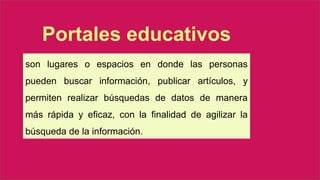 son lugares o espacios en donde las personas
pueden buscar información, publicar artículos, y
permiten realizar búsquedas de datos de manera
más rápida y eficaz, con la finalidad de agilizar la
búsqueda de la información.
Portales educativos
 