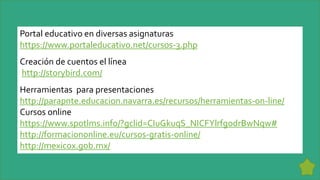 Portal educativo en diversas asignaturas
https://www.portaleducativo.net/cursos-3.php
Creación de cuentos el línea
http://storybird.com/
Herramientas para presentaciones
http://parapnte.educacion.navarra.es/recursos/herramientas-on-line/
Cursos online
https://www.spotlms.info/?gclid=CIuGkuqS_NICFYlrfgodrBwNqw#
http://formaciononline.eu/cursos-gratis-online/
http://mexicox.gob.mx/
 