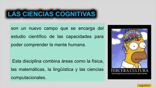 son un nuevo campo que se encarga del
estudio científico de las capacidades para
poder comprender la mente humana.
Esta disciplina combina áreas como la física,
las matemáticas, la lingüística y las ciencias
computacionales.
LAS CIENCIAS COGNITIVAS
cognitivo
 
