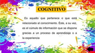 Es aquello que pertenece o que está
relacionado al conocimiento. Éste, a su vez,
es el cúmulo de información que se dispone
gracias a un proceso de aprendizaje o a
la experiencia
COGNITIVO
 