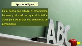 Es la ciencia que estudia el conocimiento
humano y el modo en que el individuo
actúa para desarrollar sus estructuras de
pensamiento.
epistemológico
 