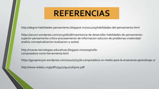 REFERENCIAS
http://alegria-habilidades-pensamiento.blogspot.mx/2012/05/habilidades-del-pensamiento.html
https://anuzvi.wordpress.com/2013/06/18/importancia-de-desarrollar-habilidades-de-pensamiento-
superior-pensamiento-critico-procesamiento-de-informacion-solucion-de-problemas-creatividad-
analisis-conceptualizacion-evaluacion-y-autoe/
https://gp2apreujuti.wordpress.com/2011/07/31/la-computadora-un-medio-para-la-ensenanza-aprendizaje-2/
http://nuevas-tecnologias-educativas.blogspot.mx/2009/07/la-
computadora-como-herramienta.html
http://www.redalyc.org/pdf/1794/179420763002.pdf
 
