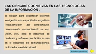 se utilizan para desarrollar sistemas
inteligentes con capacidades cognitivas
(representación del conocimiento,
razonamiento, reconocimiento de voz,
visión, etc.) para el desarrollo de
hardware y software que facilite su uso
en el desarrollo de comunicaciones,
multimedia y realidad virtual.
LAS CIENCIAS COGNITIVAS EN LAS TECNOLOGÍAS
DE LA INFORMACIÓN .
Hardware y software
 