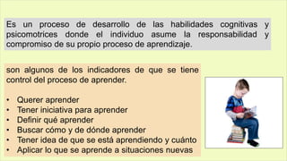 Es un proceso de desarrollo de las habilidades cognitivas y
psicomotrices donde el individuo asume la responsabilidad y
compromiso de su propio proceso de aprendizaje.
son algunos de los indicadores de que se tiene
control del proceso de aprender.
• Querer aprender
• Tener iniciativa para aprender
• Definir qué aprender
• Buscar cómo y de dónde aprender
• Tener idea de que se está aprendiendo y cuánto
• Aplicar lo que se aprende a situaciones nuevas
 